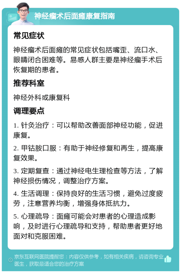 神经瘤术后面瘫康复指南 常见症状 神经瘤术后面瘫的常见症状包括嘴歪、流口水、眼睛闭合困难等。易感人群主要是神经瘤手术后恢复期的患者。 推荐科室 神经外科或康复科 调理要点 1. 针灸治疗：可以帮助改善面部神经功能，促进康复。 2. 甲钴胺口服：有助于神经修复和再生，提高康复效果。 3. 定期复查：通过神经电生理检查等方法，了解神经损伤情况，调整治疗方案。 4. 生活调理：保持良好的生活习惯，避免过度疲劳，注意营养均衡，增强身体抵抗力。 5. 心理疏导：面瘫可能会对患者的心理造成影响，及时进行心理疏导和支持，帮助患者更好地面对和克服困难。