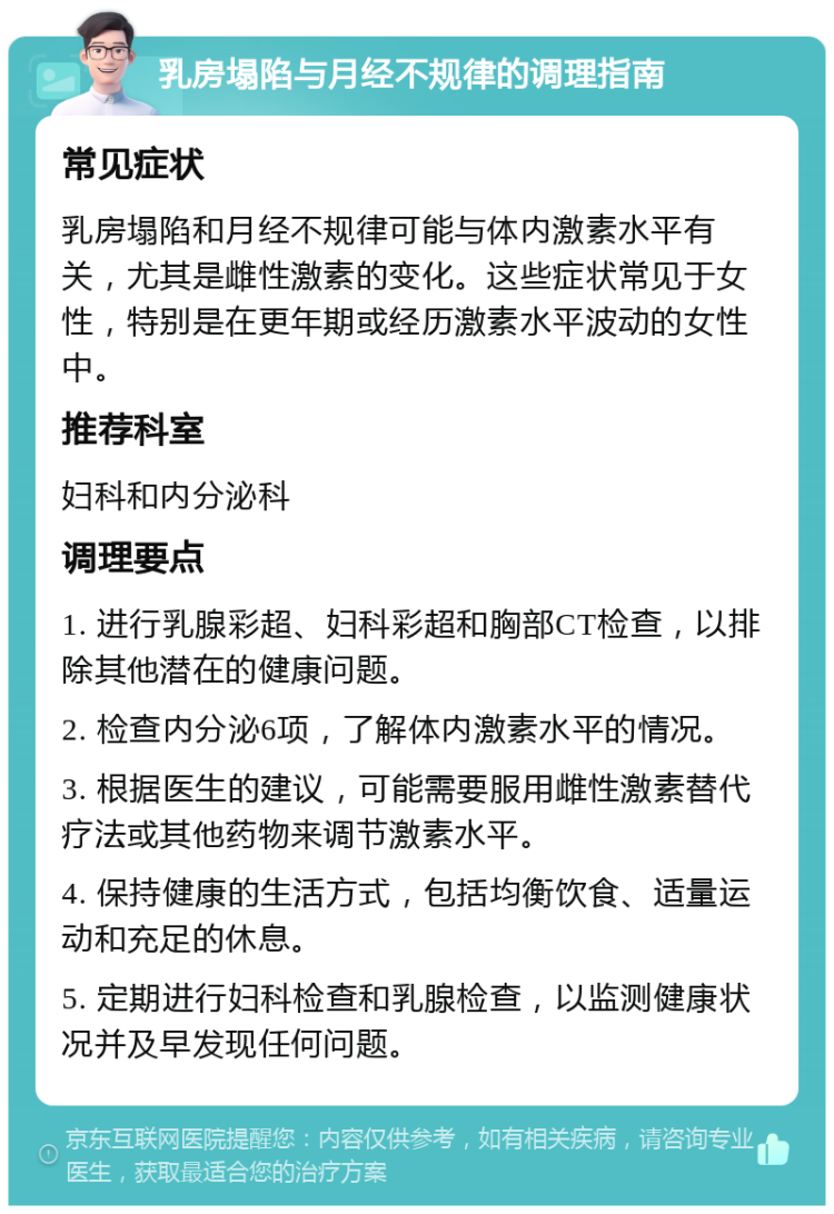 乳房塌陷与月经不规律的调理指南 常见症状 乳房塌陷和月经不规律可能与体内激素水平有关，尤其是雌性激素的变化。这些症状常见于女性，特别是在更年期或经历激素水平波动的女性中。 推荐科室 妇科和内分泌科 调理要点 1. 进行乳腺彩超、妇科彩超和胸部CT检查，以排除其他潜在的健康问题。 2. 检查内分泌6项，了解体内激素水平的情况。 3. 根据医生的建议，可能需要服用雌性激素替代疗法或其他药物来调节激素水平。 4. 保持健康的生活方式，包括均衡饮食、适量运动和充足的休息。 5. 定期进行妇科检查和乳腺检查，以监测健康状况并及早发现任何问题。