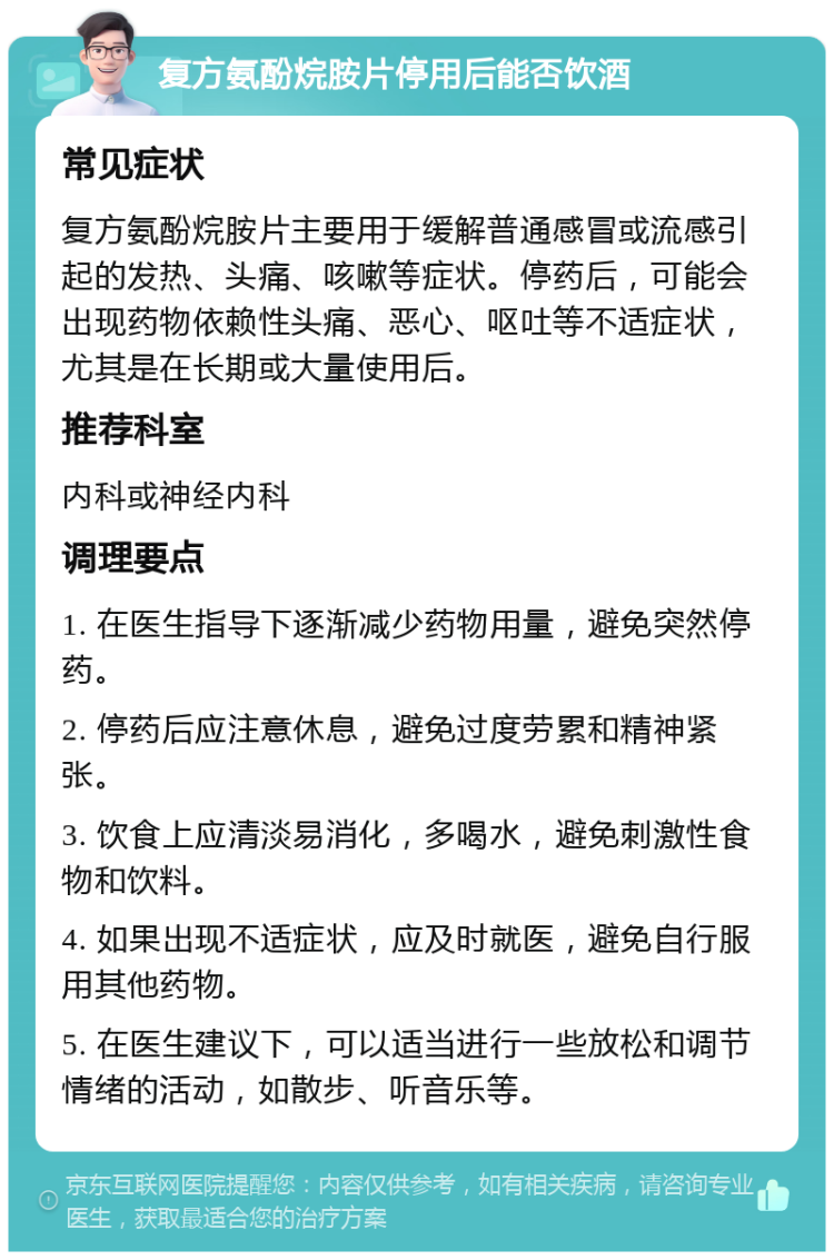 复方氨酚烷胺片停用后能否饮酒 常见症状 复方氨酚烷胺片主要用于缓解普通感冒或流感引起的发热、头痛、咳嗽等症状。停药后，可能会出现药物依赖性头痛、恶心、呕吐等不适症状，尤其是在长期或大量使用后。 推荐科室 内科或神经内科 调理要点 1. 在医生指导下逐渐减少药物用量，避免突然停药。 2. 停药后应注意休息，避免过度劳累和精神紧张。 3. 饮食上应清淡易消化，多喝水，避免刺激性食物和饮料。 4. 如果出现不适症状，应及时就医，避免自行服用其他药物。 5. 在医生建议下，可以适当进行一些放松和调节情绪的活动，如散步、听音乐等。