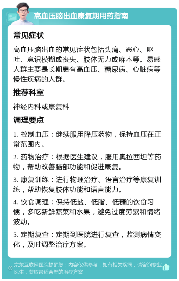 高血压脑出血康复期用药指南 常见症状 高血压脑出血的常见症状包括头痛、恶心、呕吐、意识模糊或丧失、肢体无力或麻木等。易感人群主要是长期患有高血压、糖尿病、心脏病等慢性疾病的人群。 推荐科室 神经内科或康复科 调理要点 1. 控制血压：继续服用降压药物，保持血压在正常范围内。 2. 药物治疗：根据医生建议，服用奥拉西坦等药物，帮助改善脑部功能和促进康复。 3. 康复训练：进行物理治疗、语言治疗等康复训练，帮助恢复肢体功能和语言能力。 4. 饮食调理：保持低盐、低脂、低糖的饮食习惯，多吃新鲜蔬菜和水果，避免过度劳累和情绪波动。 5. 定期复查：定期到医院进行复查，监测病情变化，及时调整治疗方案。