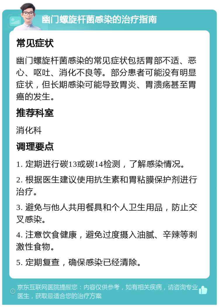 幽门螺旋杆菌感染的治疗指南 常见症状 幽门螺旋杆菌感染的常见症状包括胃部不适、恶心、呕吐、消化不良等。部分患者可能没有明显症状，但长期感染可能导致胃炎、胃溃疡甚至胃癌的发生。 推荐科室 消化科 调理要点 1. 定期进行碳13或碳14检测，了解感染情况。 2. 根据医生建议使用抗生素和胃粘膜保护剂进行治疗。 3. 避免与他人共用餐具和个人卫生用品，防止交叉感染。 4. 注意饮食健康，避免过度摄入油腻、辛辣等刺激性食物。 5. 定期复查，确保感染已经清除。