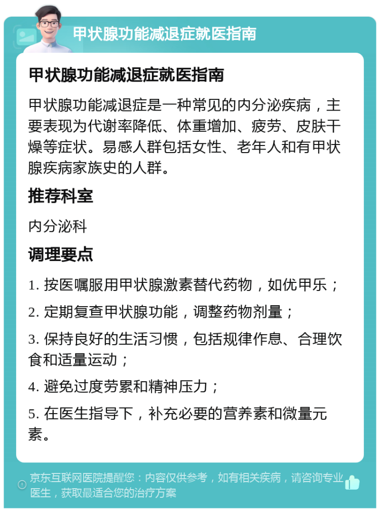 甲状腺功能减退症就医指南 甲状腺功能减退症就医指南 甲状腺功能减退症是一种常见的内分泌疾病，主要表现为代谢率降低、体重增加、疲劳、皮肤干燥等症状。易感人群包括女性、老年人和有甲状腺疾病家族史的人群。 推荐科室 内分泌科 调理要点 1. 按医嘱服用甲状腺激素替代药物，如优甲乐； 2. 定期复查甲状腺功能，调整药物剂量； 3. 保持良好的生活习惯，包括规律作息、合理饮食和适量运动； 4. 避免过度劳累和精神压力； 5. 在医生指导下，补充必要的营养素和微量元素。