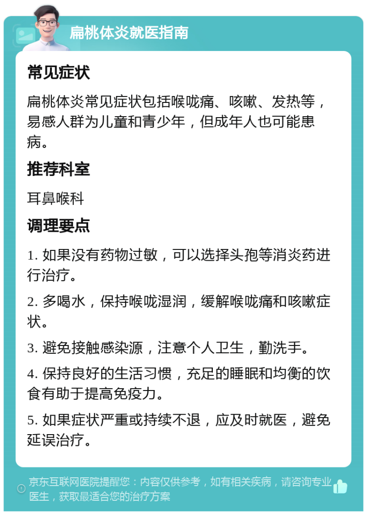 扁桃体炎就医指南 常见症状 扁桃体炎常见症状包括喉咙痛、咳嗽、发热等，易感人群为儿童和青少年，但成年人也可能患病。 推荐科室 耳鼻喉科 调理要点 1. 如果没有药物过敏，可以选择头孢等消炎药进行治疗。 2. 多喝水，保持喉咙湿润，缓解喉咙痛和咳嗽症状。 3. 避免接触感染源，注意个人卫生，勤洗手。 4. 保持良好的生活习惯，充足的睡眠和均衡的饮食有助于提高免疫力。 5. 如果症状严重或持续不退，应及时就医，避免延误治疗。