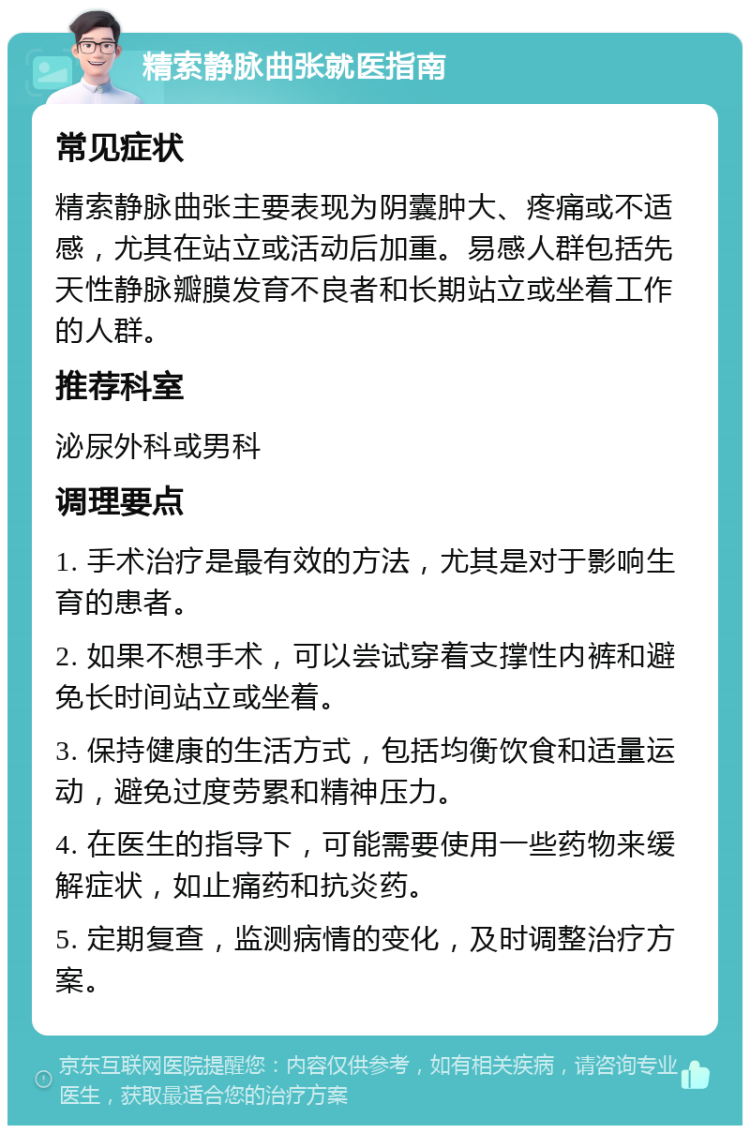 精索静脉曲张就医指南 常见症状 精索静脉曲张主要表现为阴囊肿大、疼痛或不适感，尤其在站立或活动后加重。易感人群包括先天性静脉瓣膜发育不良者和长期站立或坐着工作的人群。 推荐科室 泌尿外科或男科 调理要点 1. 手术治疗是最有效的方法，尤其是对于影响生育的患者。 2. 如果不想手术，可以尝试穿着支撑性内裤和避免长时间站立或坐着。 3. 保持健康的生活方式，包括均衡饮食和适量运动，避免过度劳累和精神压力。 4. 在医生的指导下，可能需要使用一些药物来缓解症状，如止痛药和抗炎药。 5. 定期复查，监测病情的变化，及时调整治疗方案。