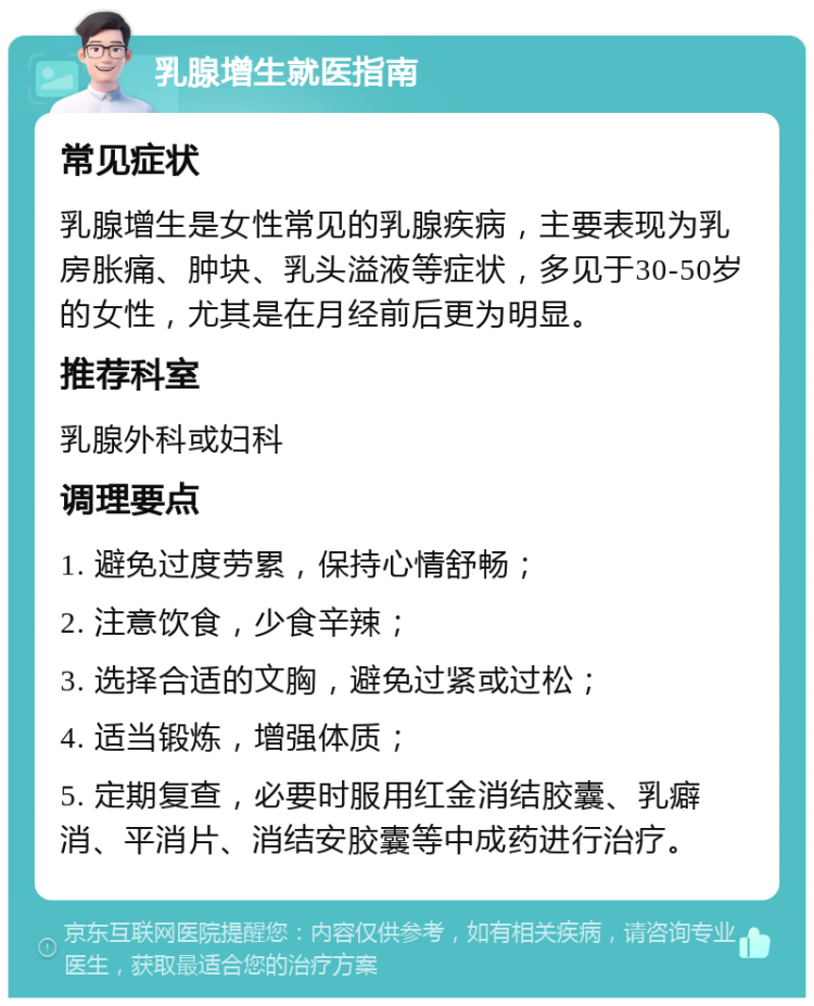 乳腺增生就医指南 常见症状 乳腺增生是女性常见的乳腺疾病，主要表现为乳房胀痛、肿块、乳头溢液等症状，多见于30-50岁的女性，尤其是在月经前后更为明显。 推荐科室 乳腺外科或妇科 调理要点 1. 避免过度劳累，保持心情舒畅； 2. 注意饮食，少食辛辣； 3. 选择合适的文胸，避免过紧或过松； 4. 适当锻炼，增强体质； 5. 定期复查，必要时服用红金消结胶囊、乳癖消、平消片、消结安胶囊等中成药进行治疗。