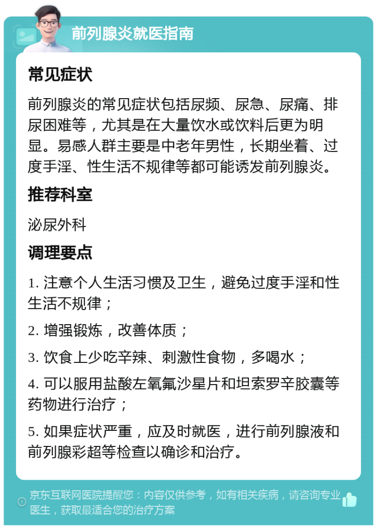 前列腺炎就医指南 常见症状 前列腺炎的常见症状包括尿频、尿急、尿痛、排尿困难等，尤其是在大量饮水或饮料后更为明显。易感人群主要是中老年男性，长期坐着、过度手淫、性生活不规律等都可能诱发前列腺炎。 推荐科室 泌尿外科 调理要点 1. 注意个人生活习惯及卫生，避免过度手淫和性生活不规律； 2. 增强锻炼，改善体质； 3. 饮食上少吃辛辣、刺激性食物，多喝水； 4. 可以服用盐酸左氧氟沙星片和坦索罗辛胶囊等药物进行治疗； 5. 如果症状严重，应及时就医，进行前列腺液和前列腺彩超等检查以确诊和治疗。