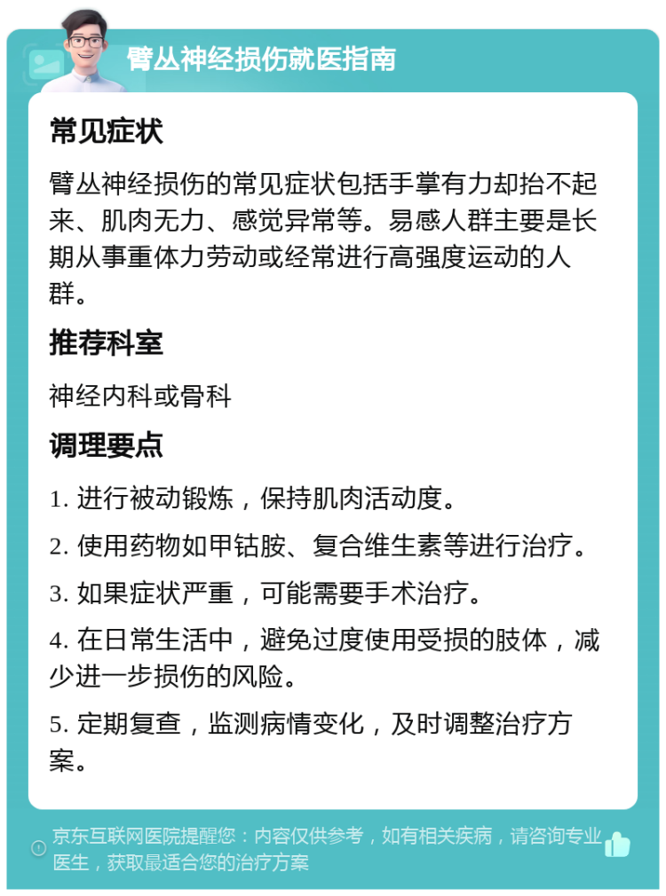 臂丛神经损伤就医指南 常见症状 臂丛神经损伤的常见症状包括手掌有力却抬不起来、肌肉无力、感觉异常等。易感人群主要是长期从事重体力劳动或经常进行高强度运动的人群。 推荐科室 神经内科或骨科 调理要点 1. 进行被动锻炼，保持肌肉活动度。 2. 使用药物如甲钴胺、复合维生素等进行治疗。 3. 如果症状严重，可能需要手术治疗。 4. 在日常生活中，避免过度使用受损的肢体，减少进一步损伤的风险。 5. 定期复查，监测病情变化，及时调整治疗方案。