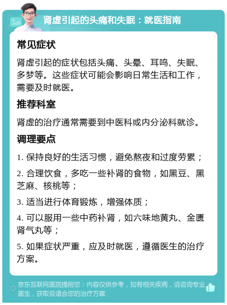 肾虚引起的头痛和失眠：就医指南 常见症状 肾虚引起的症状包括头痛、头晕、耳鸣、失眠、多梦等。这些症状可能会影响日常生活和工作，需要及时就医。 推荐科室 肾虚的治疗通常需要到中医科或内分泌科就诊。 调理要点 1. 保持良好的生活习惯，避免熬夜和过度劳累； 2. 合理饮食，多吃一些补肾的食物，如黑豆、黑芝麻、核桃等； 3. 适当进行体育锻炼，增强体质； 4. 可以服用一些中药补肾，如六味地黄丸、金匮肾气丸等； 5. 如果症状严重，应及时就医，遵循医生的治疗方案。