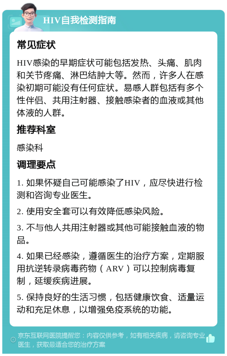 HIV自我检测指南 常见症状 HIV感染的早期症状可能包括发热、头痛、肌肉和关节疼痛、淋巴结肿大等。然而，许多人在感染初期可能没有任何症状。易感人群包括有多个性伴侣、共用注射器、接触感染者的血液或其他体液的人群。 推荐科室 感染科 调理要点 1. 如果怀疑自己可能感染了HIV，应尽快进行检测和咨询专业医生。 2. 使用安全套可以有效降低感染风险。 3. 不与他人共用注射器或其他可能接触血液的物品。 4. 如果已经感染，遵循医生的治疗方案，定期服用抗逆转录病毒药物（ARV）可以控制病毒复制，延缓疾病进展。 5. 保持良好的生活习惯，包括健康饮食、适量运动和充足休息，以增强免疫系统的功能。