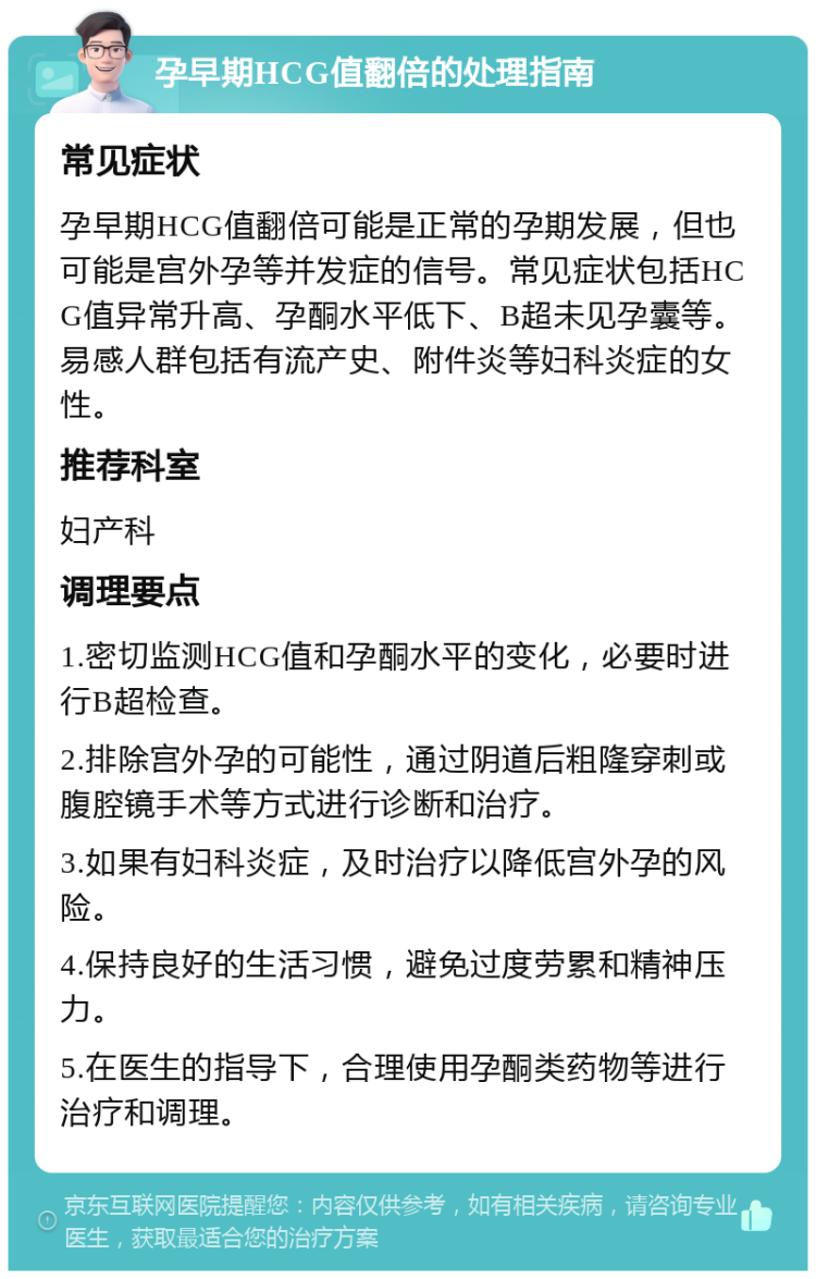 孕早期HCG值翻倍的处理指南 常见症状 孕早期HCG值翻倍可能是正常的孕期发展，但也可能是宫外孕等并发症的信号。常见症状包括HCG值异常升高、孕酮水平低下、B超未见孕囊等。易感人群包括有流产史、附件炎等妇科炎症的女性。 推荐科室 妇产科 调理要点 1.密切监测HCG值和孕酮水平的变化，必要时进行B超检查。 2.排除宫外孕的可能性，通过阴道后粗隆穿刺或腹腔镜手术等方式进行诊断和治疗。 3.如果有妇科炎症，及时治疗以降低宫外孕的风险。 4.保持良好的生活习惯，避免过度劳累和精神压力。 5.在医生的指导下，合理使用孕酮类药物等进行治疗和调理。