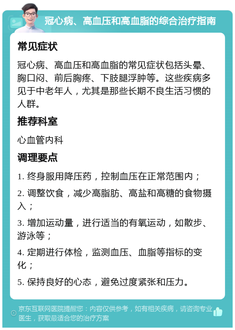 冠心病、高血压和高血脂的综合治疗指南 常见症状 冠心病、高血压和高血脂的常见症状包括头晕、胸口闷、前后胸疼、下肢腿浮肿等。这些疾病多见于中老年人，尤其是那些长期不良生活习惯的人群。 推荐科室 心血管内科 调理要点 1. 终身服用降压药，控制血压在正常范围内； 2. 调整饮食，减少高脂肪、高盐和高糖的食物摄入； 3. 增加运动量，进行适当的有氧运动，如散步、游泳等； 4. 定期进行体检，监测血压、血脂等指标的变化； 5. 保持良好的心态，避免过度紧张和压力。