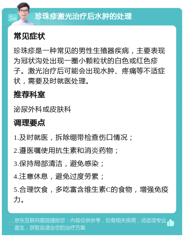 珍珠疹激光治疗后水肿的处理 常见症状 珍珠疹是一种常见的男性生殖器疾病，主要表现为冠状沟处出现一圈小颗粒状的白色或红色疹子。激光治疗后可能会出现水肿、疼痛等不适症状，需要及时就医处理。 推荐科室 泌尿外科或皮肤科 调理要点 1.及时就医，拆除绷带检查伤口情况； 2.遵医嘱使用抗生素和消炎药物； 3.保持局部清洁，避免感染； 4.注意休息，避免过度劳累； 5.合理饮食，多吃富含维生素C的食物，增强免疫力。