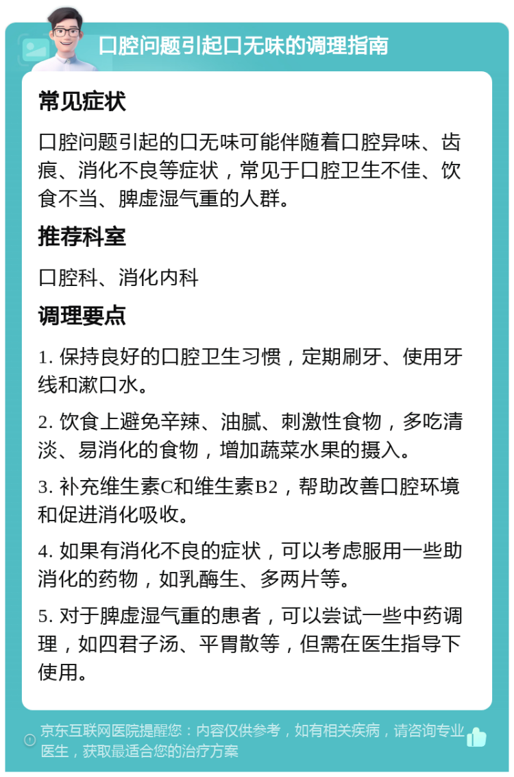 口腔问题引起口无味的调理指南 常见症状 口腔问题引起的口无味可能伴随着口腔异味、齿痕、消化不良等症状，常见于口腔卫生不佳、饮食不当、脾虚湿气重的人群。 推荐科室 口腔科、消化内科 调理要点 1. 保持良好的口腔卫生习惯，定期刷牙、使用牙线和漱口水。 2. 饮食上避免辛辣、油腻、刺激性食物，多吃清淡、易消化的食物，增加蔬菜水果的摄入。 3. 补充维生素C和维生素B2，帮助改善口腔环境和促进消化吸收。 4. 如果有消化不良的症状，可以考虑服用一些助消化的药物，如乳酶生、多两片等。 5. 对于脾虚湿气重的患者，可以尝试一些中药调理，如四君子汤、平胃散等，但需在医生指导下使用。