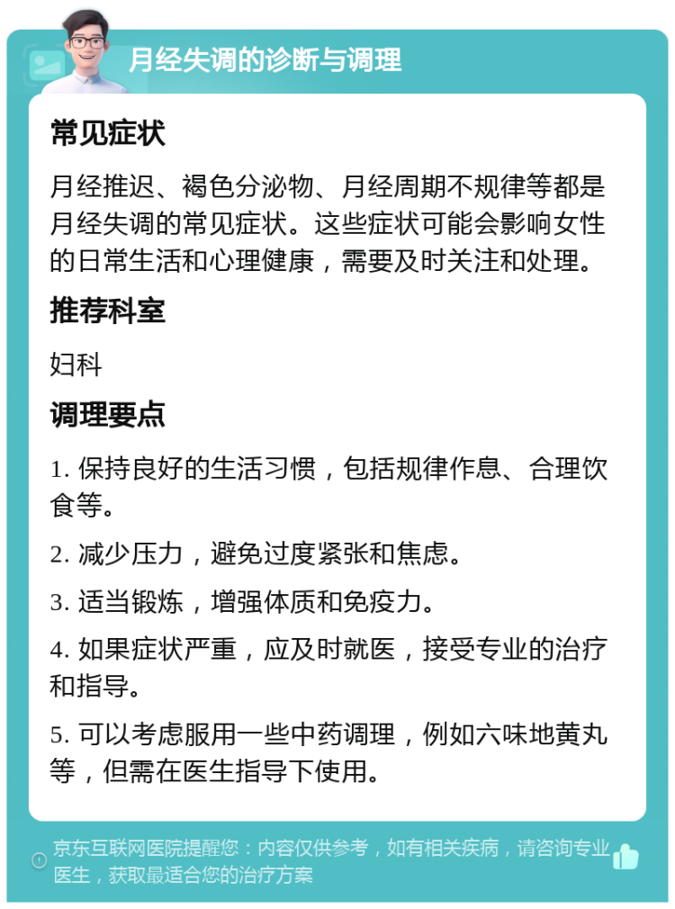 月经失调的诊断与调理 常见症状 月经推迟、褐色分泌物、月经周期不规律等都是月经失调的常见症状。这些症状可能会影响女性的日常生活和心理健康，需要及时关注和处理。 推荐科室 妇科 调理要点 1. 保持良好的生活习惯，包括规律作息、合理饮食等。 2. 减少压力，避免过度紧张和焦虑。 3. 适当锻炼，增强体质和免疫力。 4. 如果症状严重，应及时就医，接受专业的治疗和指导。 5. 可以考虑服用一些中药调理，例如六味地黄丸等，但需在医生指导下使用。