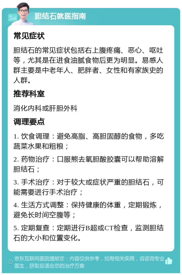 胆结石就医指南 常见症状 胆结石的常见症状包括右上腹疼痛、恶心、呕吐等，尤其是在进食油腻食物后更为明显。易感人群主要是中老年人、肥胖者、女性和有家族史的人群。 推荐科室 消化内科或肝胆外科 调理要点 1. 饮食调理：避免高脂、高胆固醇的食物，多吃蔬菜水果和粗粮； 2. 药物治疗：口服熊去氧胆酸胶囊可以帮助溶解胆结石； 3. 手术治疗：对于较大或症状严重的胆结石，可能需要进行手术治疗； 4. 生活方式调整：保持健康的体重，定期锻炼，避免长时间空腹等； 5. 定期复查：定期进行B超或CT检查，监测胆结石的大小和位置变化。