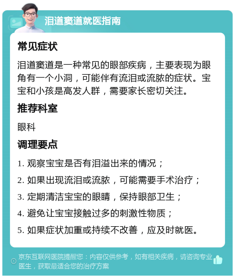 泪道窦道就医指南 常见症状 泪道窦道是一种常见的眼部疾病，主要表现为眼角有一个小洞，可能伴有流泪或流脓的症状。宝宝和小孩是高发人群，需要家长密切关注。 推荐科室 眼科 调理要点 1. 观察宝宝是否有泪溢出来的情况； 2. 如果出现流泪或流脓，可能需要手术治疗； 3. 定期清洁宝宝的眼睛，保持眼部卫生； 4. 避免让宝宝接触过多的刺激性物质； 5. 如果症状加重或持续不改善，应及时就医。