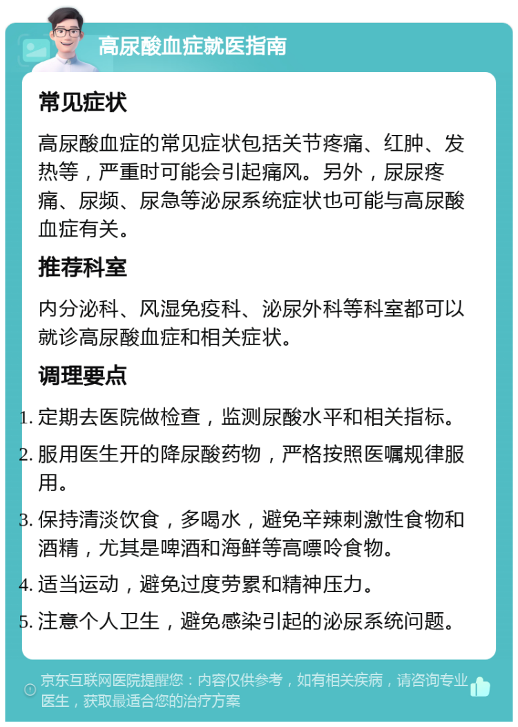 高尿酸血症就医指南 常见症状 高尿酸血症的常见症状包括关节疼痛、红肿、发热等，严重时可能会引起痛风。另外，尿尿疼痛、尿频、尿急等泌尿系统症状也可能与高尿酸血症有关。 推荐科室 内分泌科、风湿免疫科、泌尿外科等科室都可以就诊高尿酸血症和相关症状。 调理要点 定期去医院做检查，监测尿酸水平和相关指标。 服用医生开的降尿酸药物，严格按照医嘱规律服用。 保持清淡饮食，多喝水，避免辛辣刺激性食物和酒精，尤其是啤酒和海鲜等高嘌呤食物。 适当运动，避免过度劳累和精神压力。 注意个人卫生，避免感染引起的泌尿系统问题。