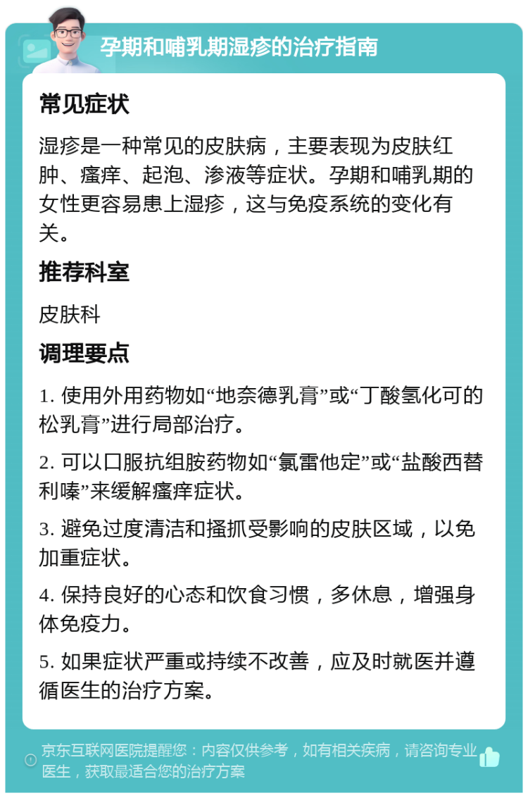 孕期和哺乳期湿疹的治疗指南 常见症状 湿疹是一种常见的皮肤病，主要表现为皮肤红肿、瘙痒、起泡、渗液等症状。孕期和哺乳期的女性更容易患上湿疹，这与免疫系统的变化有关。 推荐科室 皮肤科 调理要点 1. 使用外用药物如“地奈德乳膏”或“丁酸氢化可的松乳膏”进行局部治疗。 2. 可以口服抗组胺药物如“氯雷他定”或“盐酸西替利嗪”来缓解瘙痒症状。 3. 避免过度清洁和搔抓受影响的皮肤区域，以免加重症状。 4. 保持良好的心态和饮食习惯，多休息，增强身体免疫力。 5. 如果症状严重或持续不改善，应及时就医并遵循医生的治疗方案。