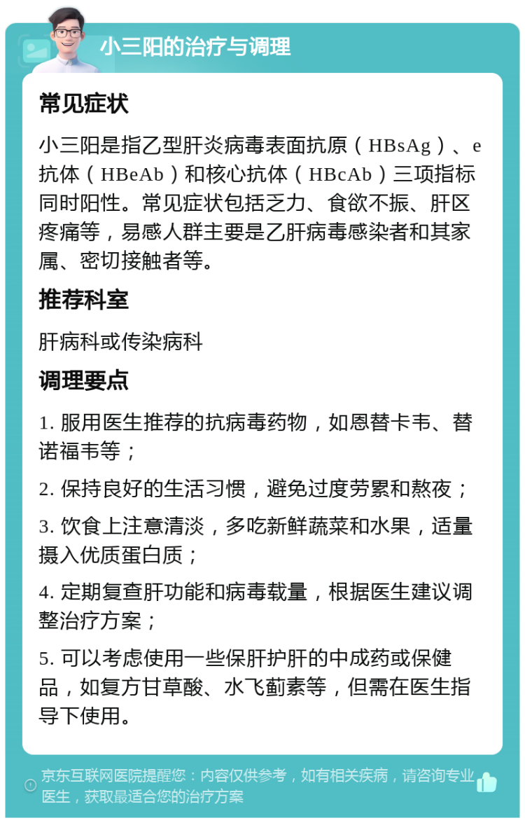 小三阳的治疗与调理 常见症状 小三阳是指乙型肝炎病毒表面抗原（HBsAg）、e抗体（HBeAb）和核心抗体（HBcAb）三项指标同时阳性。常见症状包括乏力、食欲不振、肝区疼痛等，易感人群主要是乙肝病毒感染者和其家属、密切接触者等。 推荐科室 肝病科或传染病科 调理要点 1. 服用医生推荐的抗病毒药物，如恩替卡韦、替诺福韦等； 2. 保持良好的生活习惯，避免过度劳累和熬夜； 3. 饮食上注意清淡，多吃新鲜蔬菜和水果，适量摄入优质蛋白质； 4. 定期复查肝功能和病毒载量，根据医生建议调整治疗方案； 5. 可以考虑使用一些保肝护肝的中成药或保健品，如复方甘草酸、水飞蓟素等，但需在医生指导下使用。