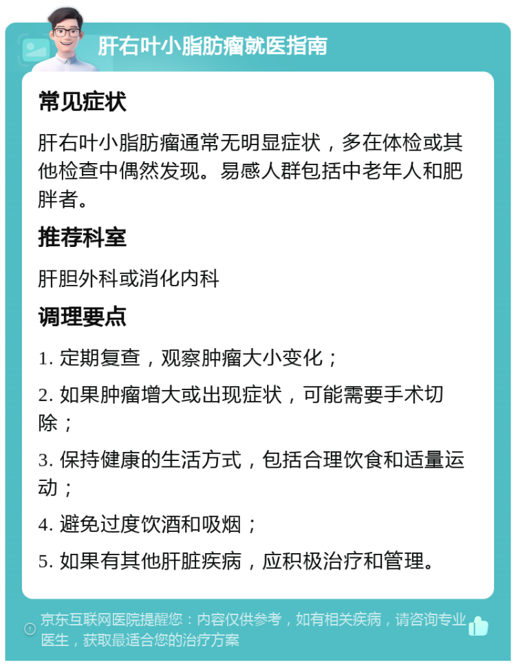 肝右叶小脂肪瘤就医指南 常见症状 肝右叶小脂肪瘤通常无明显症状，多在体检或其他检查中偶然发现。易感人群包括中老年人和肥胖者。 推荐科室 肝胆外科或消化内科 调理要点 1. 定期复查，观察肿瘤大小变化； 2. 如果肿瘤增大或出现症状，可能需要手术切除； 3. 保持健康的生活方式，包括合理饮食和适量运动； 4. 避免过度饮酒和吸烟； 5. 如果有其他肝脏疾病，应积极治疗和管理。