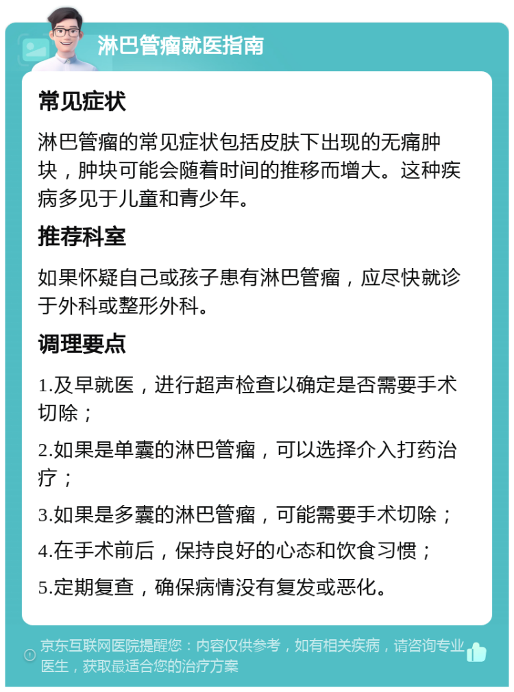 淋巴管瘤就医指南 常见症状 淋巴管瘤的常见症状包括皮肤下出现的无痛肿块，肿块可能会随着时间的推移而增大。这种疾病多见于儿童和青少年。 推荐科室 如果怀疑自己或孩子患有淋巴管瘤，应尽快就诊于外科或整形外科。 调理要点 1.及早就医，进行超声检查以确定是否需要手术切除； 2.如果是单囊的淋巴管瘤，可以选择介入打药治疗； 3.如果是多囊的淋巴管瘤，可能需要手术切除； 4.在手术前后，保持良好的心态和饮食习惯； 5.定期复查，确保病情没有复发或恶化。