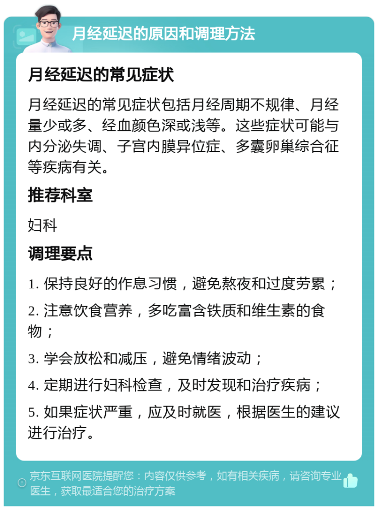 月经延迟的原因和调理方法 月经延迟的常见症状 月经延迟的常见症状包括月经周期不规律、月经量少或多、经血颜色深或浅等。这些症状可能与内分泌失调、子宫内膜异位症、多囊卵巢综合征等疾病有关。 推荐科室 妇科 调理要点 1. 保持良好的作息习惯，避免熬夜和过度劳累； 2. 注意饮食营养，多吃富含铁质和维生素的食物； 3. 学会放松和减压，避免情绪波动； 4. 定期进行妇科检查，及时发现和治疗疾病； 5. 如果症状严重，应及时就医，根据医生的建议进行治疗。