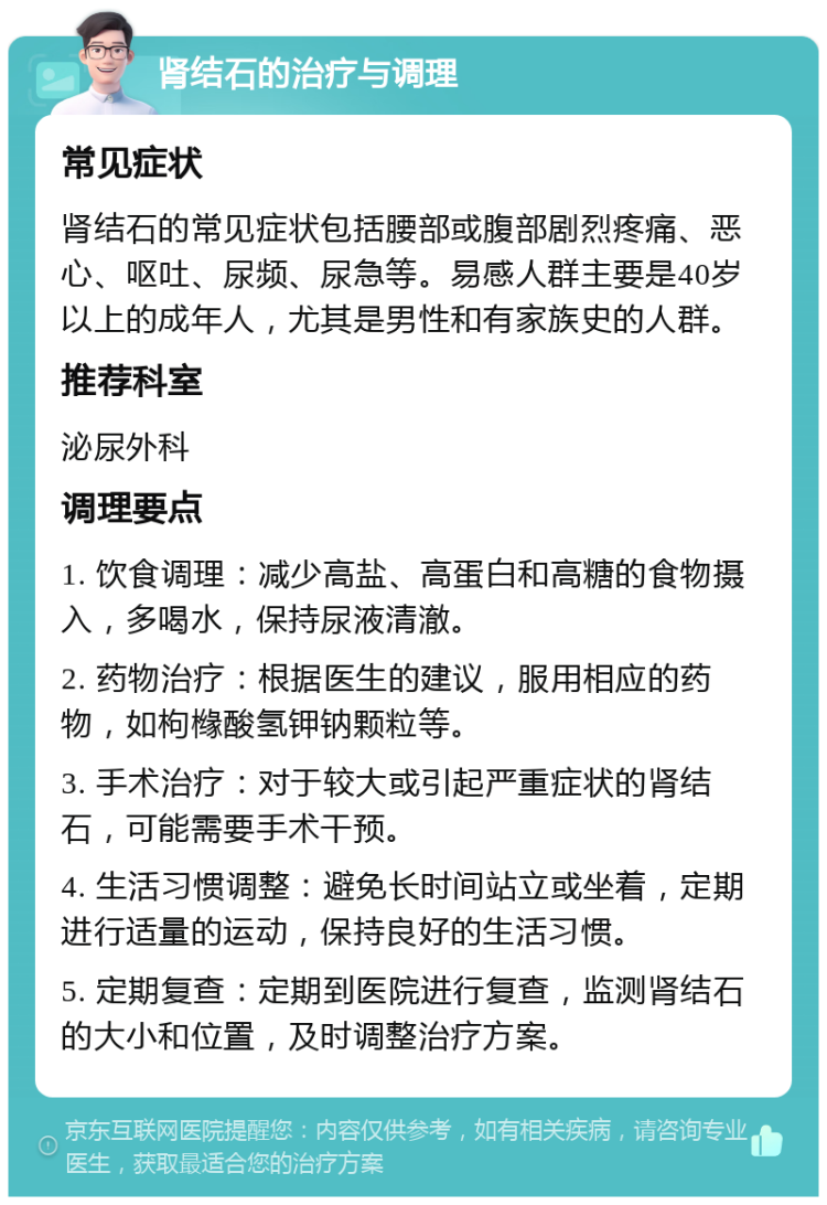 肾结石的治疗与调理 常见症状 肾结石的常见症状包括腰部或腹部剧烈疼痛、恶心、呕吐、尿频、尿急等。易感人群主要是40岁以上的成年人，尤其是男性和有家族史的人群。 推荐科室 泌尿外科 调理要点 1. 饮食调理：减少高盐、高蛋白和高糖的食物摄入，多喝水，保持尿液清澈。 2. 药物治疗：根据医生的建议，服用相应的药物，如枸橼酸氢钾钠颗粒等。 3. 手术治疗：对于较大或引起严重症状的肾结石，可能需要手术干预。 4. 生活习惯调整：避免长时间站立或坐着，定期进行适量的运动，保持良好的生活习惯。 5. 定期复查：定期到医院进行复查，监测肾结石的大小和位置，及时调整治疗方案。