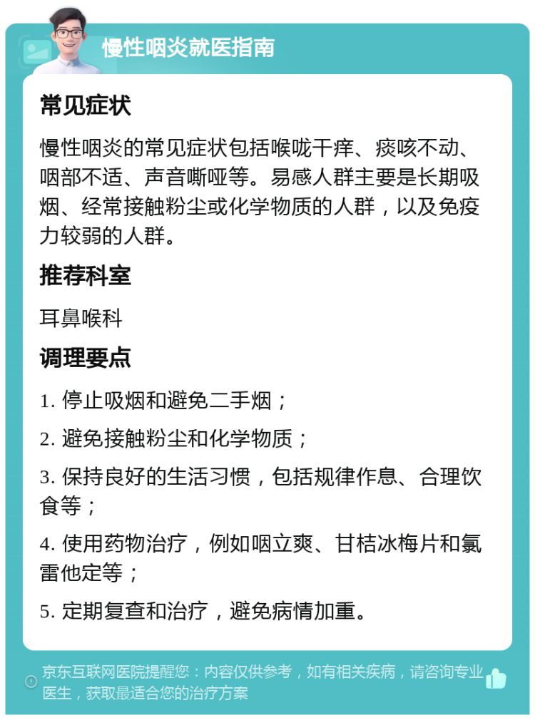 慢性咽炎就医指南 常见症状 慢性咽炎的常见症状包括喉咙干痒、痰咳不动、咽部不适、声音嘶哑等。易感人群主要是长期吸烟、经常接触粉尘或化学物质的人群，以及免疫力较弱的人群。 推荐科室 耳鼻喉科 调理要点 1. 停止吸烟和避免二手烟； 2. 避免接触粉尘和化学物质； 3. 保持良好的生活习惯，包括规律作息、合理饮食等； 4. 使用药物治疗，例如咽立爽、甘桔冰梅片和氯雷他定等； 5. 定期复查和治疗，避免病情加重。