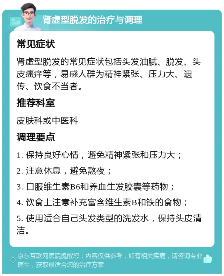 肾虚型脱发的治疗与调理 常见症状 肾虚型脱发的常见症状包括头发油腻、脱发、头皮瘙痒等，易感人群为精神紧张、压力大、遗传、饮食不当者。 推荐科室 皮肤科或中医科 调理要点 1. 保持良好心情，避免精神紧张和压力大； 2. 注意休息，避免熬夜； 3. 口服维生素B6和养血生发胶囊等药物； 4. 饮食上注意补充富含维生素B和铁的食物； 5. 使用适合自己头发类型的洗发水，保持头皮清洁。