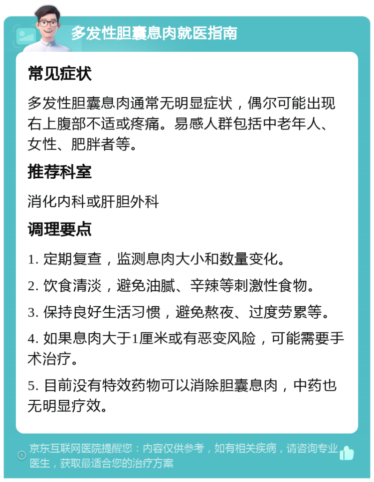 多发性胆囊息肉就医指南 常见症状 多发性胆囊息肉通常无明显症状，偶尔可能出现右上腹部不适或疼痛。易感人群包括中老年人、女性、肥胖者等。 推荐科室 消化内科或肝胆外科 调理要点 1. 定期复查，监测息肉大小和数量变化。 2. 饮食清淡，避免油腻、辛辣等刺激性食物。 3. 保持良好生活习惯，避免熬夜、过度劳累等。 4. 如果息肉大于1厘米或有恶变风险，可能需要手术治疗。 5. 目前没有特效药物可以消除胆囊息肉，中药也无明显疗效。