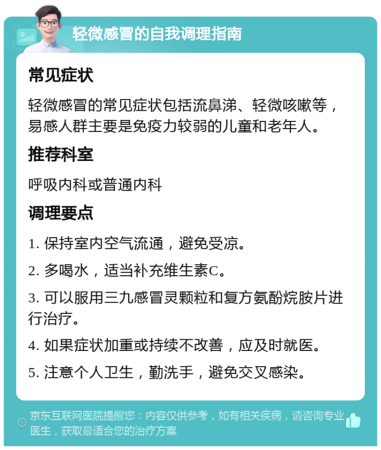 轻微感冒的自我调理指南 常见症状 轻微感冒的常见症状包括流鼻涕、轻微咳嗽等，易感人群主要是免疫力较弱的儿童和老年人。 推荐科室 呼吸内科或普通内科 调理要点 1. 保持室内空气流通，避免受凉。 2. 多喝水，适当补充维生素C。 3. 可以服用三九感冒灵颗粒和复方氨酚烷胺片进行治疗。 4. 如果症状加重或持续不改善，应及时就医。 5. 注意个人卫生，勤洗手，避免交叉感染。