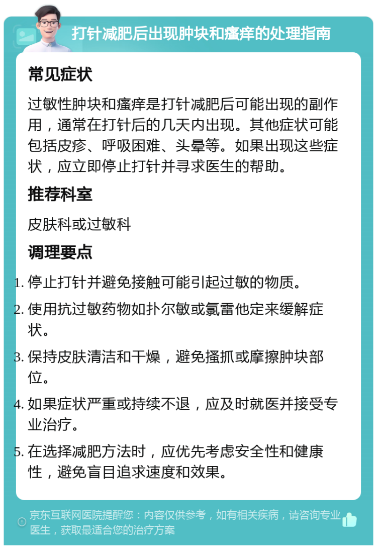 打针减肥后出现肿块和瘙痒的处理指南 常见症状 过敏性肿块和瘙痒是打针减肥后可能出现的副作用，通常在打针后的几天内出现。其他症状可能包括皮疹、呼吸困难、头晕等。如果出现这些症状，应立即停止打针并寻求医生的帮助。 推荐科室 皮肤科或过敏科 调理要点 停止打针并避免接触可能引起过敏的物质。 使用抗过敏药物如扑尔敏或氯雷他定来缓解症状。 保持皮肤清洁和干燥，避免搔抓或摩擦肿块部位。 如果症状严重或持续不退，应及时就医并接受专业治疗。 在选择减肥方法时，应优先考虑安全性和健康性，避免盲目追求速度和效果。