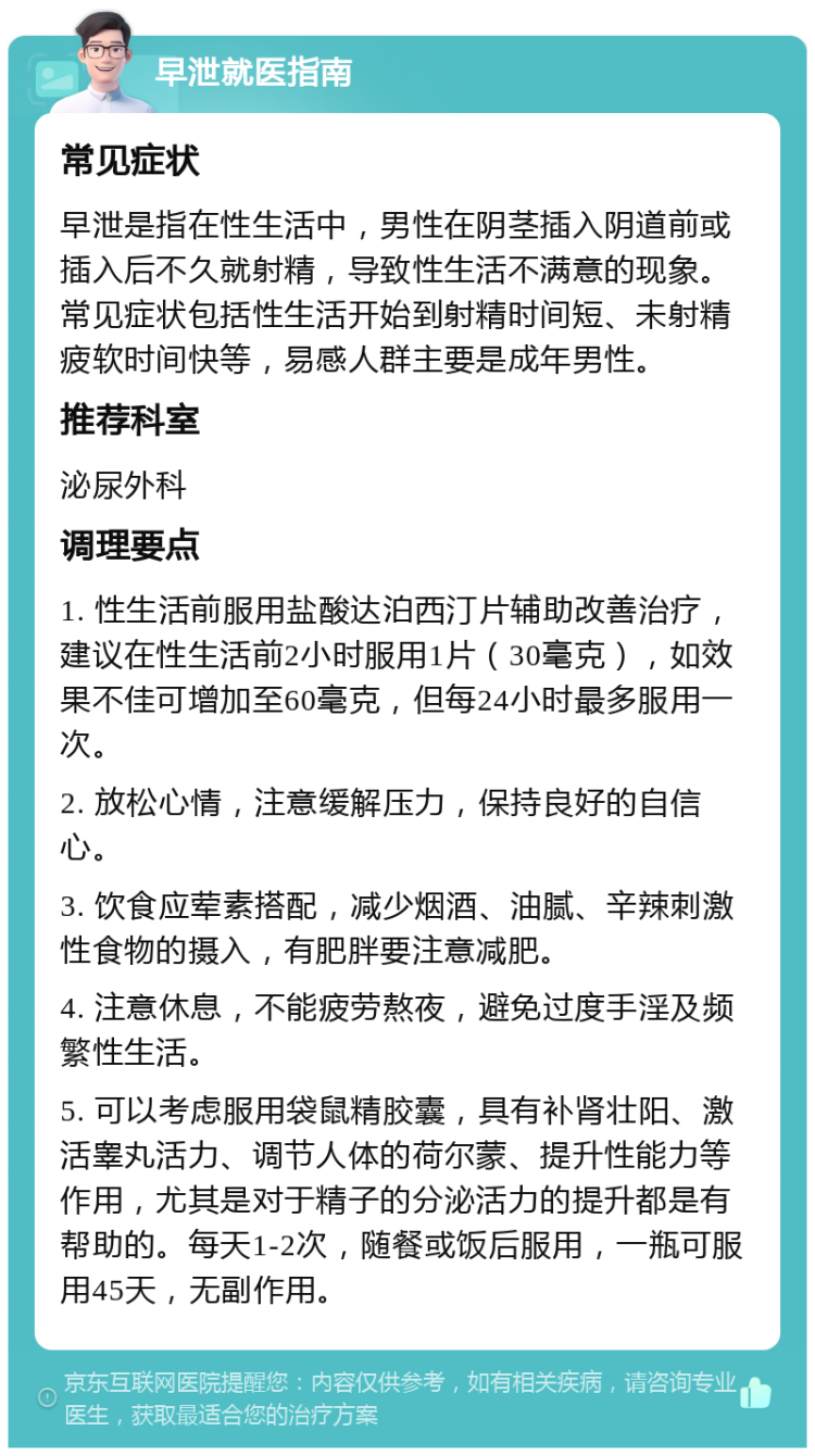 早泄就医指南 常见症状 早泄是指在性生活中，男性在阴茎插入阴道前或插入后不久就射精，导致性生活不满意的现象。常见症状包括性生活开始到射精时间短、未射精疲软时间快等，易感人群主要是成年男性。 推荐科室 泌尿外科 调理要点 1. 性生活前服用盐酸达泊西汀片辅助改善治疗，建议在性生活前2小时服用1片（30毫克），如效果不佳可增加至60毫克，但每24小时最多服用一次。 2. 放松心情，注意缓解压力，保持良好的自信心。 3. 饮食应荤素搭配，减少烟酒、油腻、辛辣刺激性食物的摄入，有肥胖要注意减肥。 4. 注意休息，不能疲劳熬夜，避免过度手淫及频繁性生活。 5. 可以考虑服用袋鼠精胶囊，具有补肾壮阳、激活睾丸活力、调节人体的荷尔蒙、提升性能力等作用，尤其是对于精子的分泌活力的提升都是有帮助的。每天1-2次，随餐或饭后服用，一瓶可服用45天，无副作用。