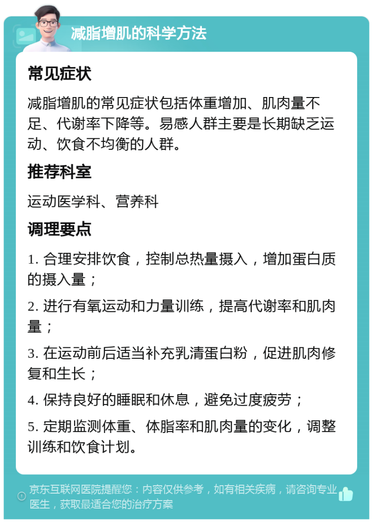 减脂增肌的科学方法 常见症状 减脂增肌的常见症状包括体重增加、肌肉量不足、代谢率下降等。易感人群主要是长期缺乏运动、饮食不均衡的人群。 推荐科室 运动医学科、营养科 调理要点 1. 合理安排饮食，控制总热量摄入，增加蛋白质的摄入量； 2. 进行有氧运动和力量训练，提高代谢率和肌肉量； 3. 在运动前后适当补充乳清蛋白粉，促进肌肉修复和生长； 4. 保持良好的睡眠和休息，避免过度疲劳； 5. 定期监测体重、体脂率和肌肉量的变化，调整训练和饮食计划。