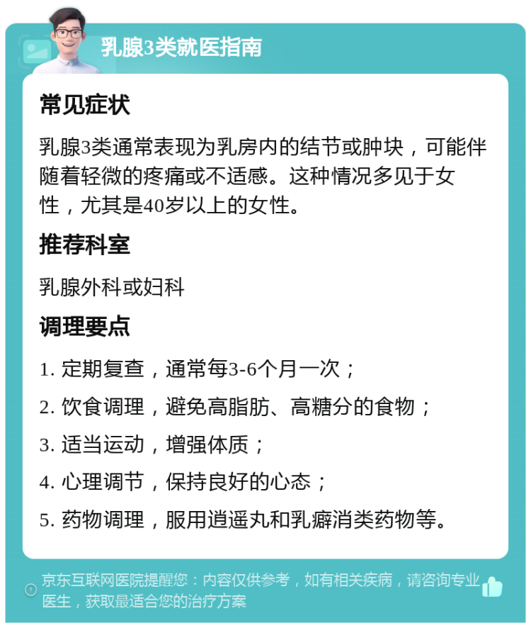 乳腺3类就医指南 常见症状 乳腺3类通常表现为乳房内的结节或肿块，可能伴随着轻微的疼痛或不适感。这种情况多见于女性，尤其是40岁以上的女性。 推荐科室 乳腺外科或妇科 调理要点 1. 定期复查，通常每3-6个月一次； 2. 饮食调理，避免高脂肪、高糖分的食物； 3. 适当运动，增强体质； 4. 心理调节，保持良好的心态； 5. 药物调理，服用逍遥丸和乳癖消类药物等。