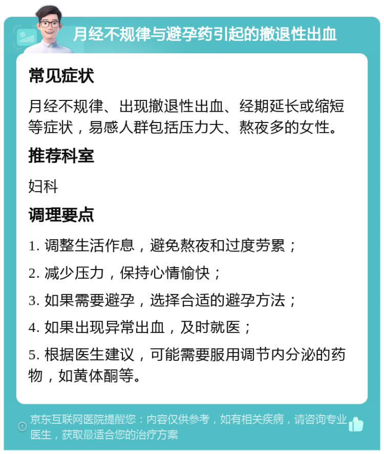 月经不规律与避孕药引起的撤退性出血 常见症状 月经不规律、出现撤退性出血、经期延长或缩短等症状，易感人群包括压力大、熬夜多的女性。 推荐科室 妇科 调理要点 1. 调整生活作息，避免熬夜和过度劳累； 2. 减少压力，保持心情愉快； 3. 如果需要避孕，选择合适的避孕方法； 4. 如果出现异常出血，及时就医； 5. 根据医生建议，可能需要服用调节内分泌的药物，如黄体酮等。