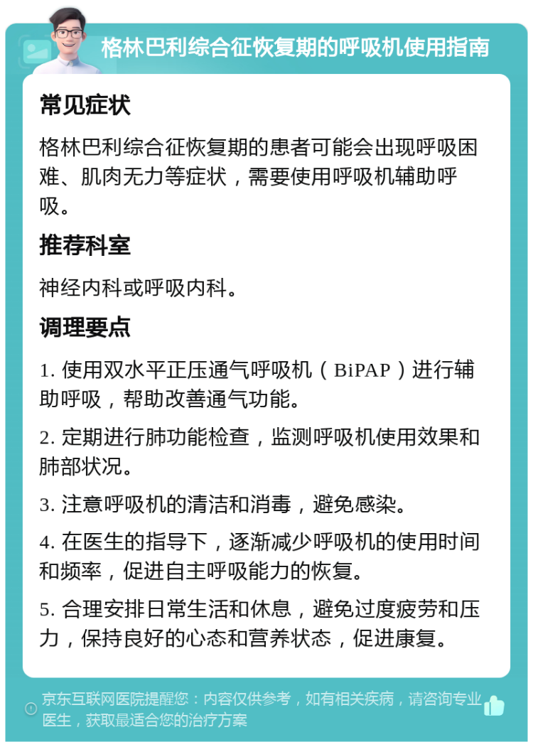 格林巴利综合征恢复期的呼吸机使用指南 常见症状 格林巴利综合征恢复期的患者可能会出现呼吸困难、肌肉无力等症状，需要使用呼吸机辅助呼吸。 推荐科室 神经内科或呼吸内科。 调理要点 1. 使用双水平正压通气呼吸机（BiPAP）进行辅助呼吸，帮助改善通气功能。 2. 定期进行肺功能检查，监测呼吸机使用效果和肺部状况。 3. 注意呼吸机的清洁和消毒，避免感染。 4. 在医生的指导下，逐渐减少呼吸机的使用时间和频率，促进自主呼吸能力的恢复。 5. 合理安排日常生活和休息，避免过度疲劳和压力，保持良好的心态和营养状态，促进康复。