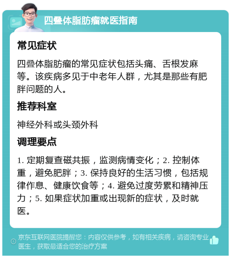 四叠体脂肪瘤就医指南 常见症状 四叠体脂肪瘤的常见症状包括头痛、舌根发麻等。该疾病多见于中老年人群，尤其是那些有肥胖问题的人。 推荐科室 神经外科或头颈外科 调理要点 1. 定期复查磁共振，监测病情变化；2. 控制体重，避免肥胖；3. 保持良好的生活习惯，包括规律作息、健康饮食等；4. 避免过度劳累和精神压力；5. 如果症状加重或出现新的症状，及时就医。