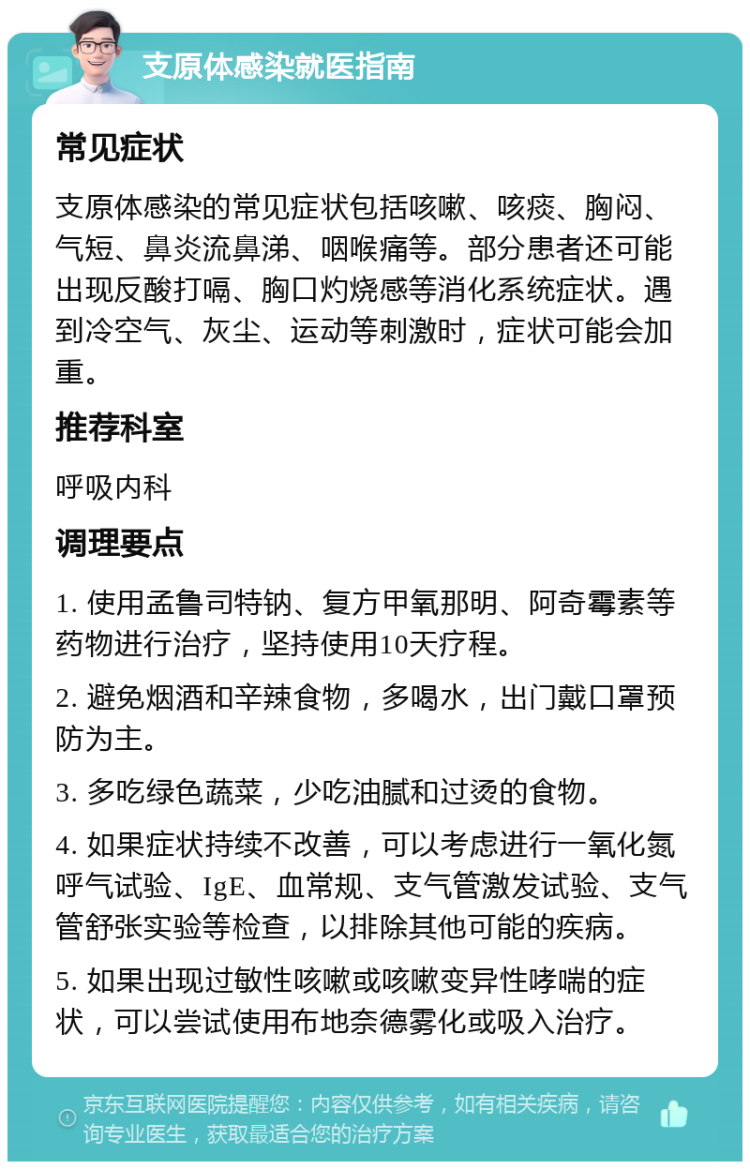 支原体感染就医指南 常见症状 支原体感染的常见症状包括咳嗽、咳痰、胸闷、气短、鼻炎流鼻涕、咽喉痛等。部分患者还可能出现反酸打嗝、胸口灼烧感等消化系统症状。遇到冷空气、灰尘、运动等刺激时，症状可能会加重。 推荐科室 呼吸内科 调理要点 1. 使用孟鲁司特钠、复方甲氧那明、阿奇霉素等药物进行治疗，坚持使用10天疗程。 2. 避免烟酒和辛辣食物，多喝水，出门戴口罩预防为主。 3. 多吃绿色蔬菜，少吃油腻和过烫的食物。 4. 如果症状持续不改善，可以考虑进行一氧化氮呼气试验、IgE、血常规、支气管激发试验、支气管舒张实验等检查，以排除其他可能的疾病。 5. 如果出现过敏性咳嗽或咳嗽变异性哮喘的症状，可以尝试使用布地奈德雾化或吸入治疗。