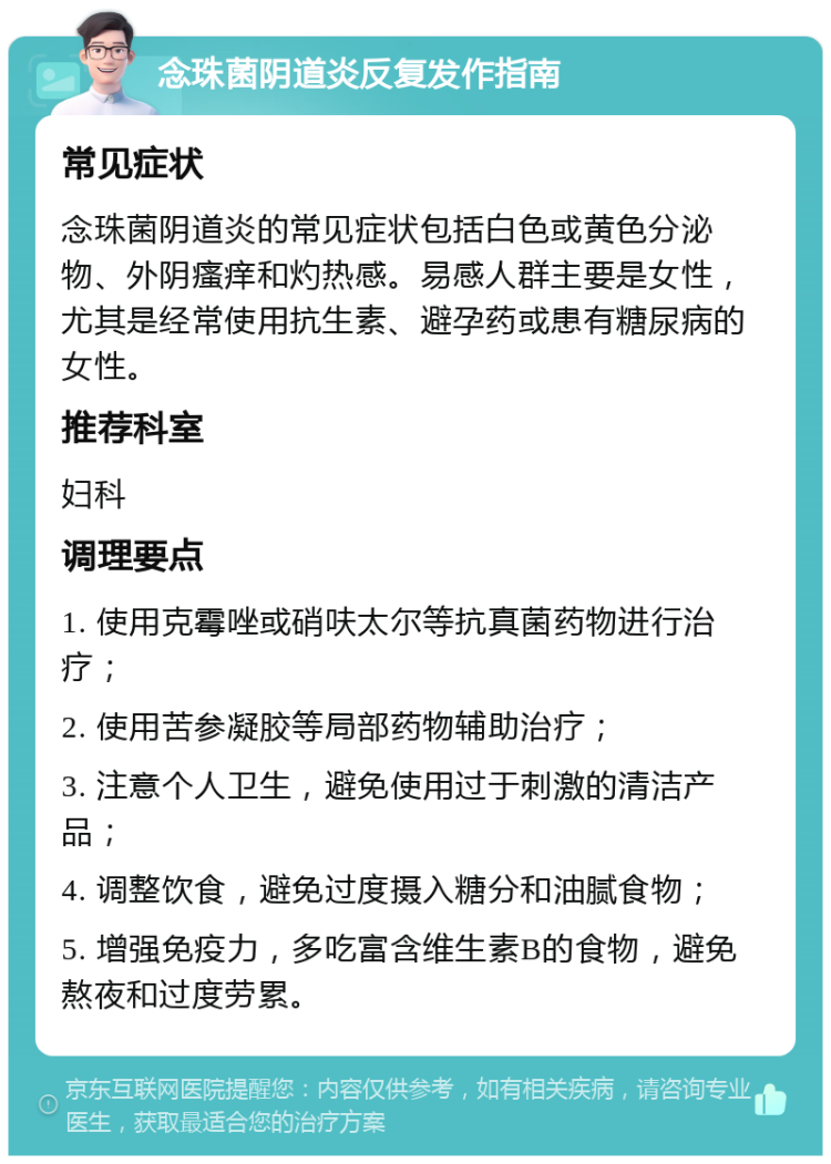 念珠菌阴道炎反复发作指南 常见症状 念珠菌阴道炎的常见症状包括白色或黄色分泌物、外阴瘙痒和灼热感。易感人群主要是女性，尤其是经常使用抗生素、避孕药或患有糖尿病的女性。 推荐科室 妇科 调理要点 1. 使用克霉唑或硝呋太尔等抗真菌药物进行治疗； 2. 使用苦参凝胶等局部药物辅助治疗； 3. 注意个人卫生，避免使用过于刺激的清洁产品； 4. 调整饮食，避免过度摄入糖分和油腻食物； 5. 增强免疫力，多吃富含维生素B的食物，避免熬夜和过度劳累。