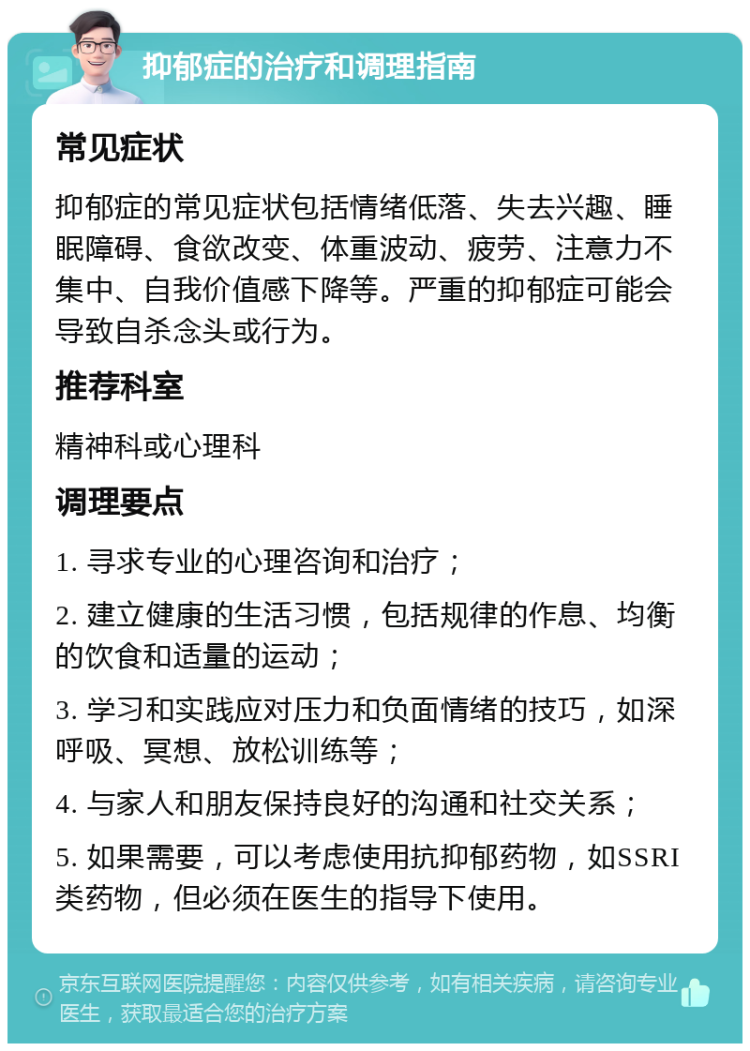 抑郁症的治疗和调理指南 常见症状 抑郁症的常见症状包括情绪低落、失去兴趣、睡眠障碍、食欲改变、体重波动、疲劳、注意力不集中、自我价值感下降等。严重的抑郁症可能会导致自杀念头或行为。 推荐科室 精神科或心理科 调理要点 1. 寻求专业的心理咨询和治疗； 2. 建立健康的生活习惯，包括规律的作息、均衡的饮食和适量的运动； 3. 学习和实践应对压力和负面情绪的技巧，如深呼吸、冥想、放松训练等； 4. 与家人和朋友保持良好的沟通和社交关系； 5. 如果需要，可以考虑使用抗抑郁药物，如SSRI类药物，但必须在医生的指导下使用。