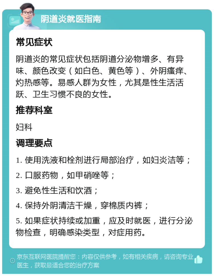 阴道炎就医指南 常见症状 阴道炎的常见症状包括阴道分泌物增多、有异味、颜色改变（如白色、黄色等）、外阴瘙痒、灼热感等。易感人群为女性，尤其是性生活活跃、卫生习惯不良的女性。 推荐科室 妇科 调理要点 1. 使用洗液和栓剂进行局部治疗，如妇炎洁等； 2. 口服药物，如甲硝唑等； 3. 避免性生活和饮酒； 4. 保持外阴清洁干燥，穿棉质内裤； 5. 如果症状持续或加重，应及时就医，进行分泌物检查，明确感染类型，对症用药。