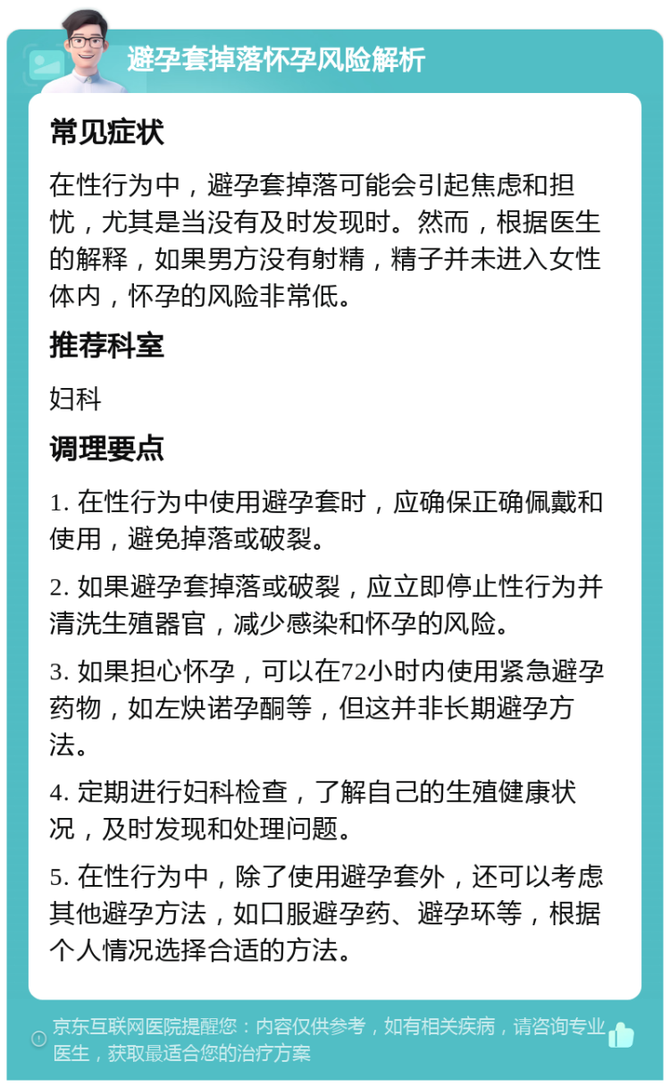 避孕套掉落怀孕风险解析 常见症状 在性行为中，避孕套掉落可能会引起焦虑和担忧，尤其是当没有及时发现时。然而，根据医生的解释，如果男方没有射精，精子并未进入女性体内，怀孕的风险非常低。 推荐科室 妇科 调理要点 1. 在性行为中使用避孕套时，应确保正确佩戴和使用，避免掉落或破裂。 2. 如果避孕套掉落或破裂，应立即停止性行为并清洗生殖器官，减少感染和怀孕的风险。 3. 如果担心怀孕，可以在72小时内使用紧急避孕药物，如左炔诺孕酮等，但这并非长期避孕方法。 4. 定期进行妇科检查，了解自己的生殖健康状况，及时发现和处理问题。 5. 在性行为中，除了使用避孕套外，还可以考虑其他避孕方法，如口服避孕药、避孕环等，根据个人情况选择合适的方法。