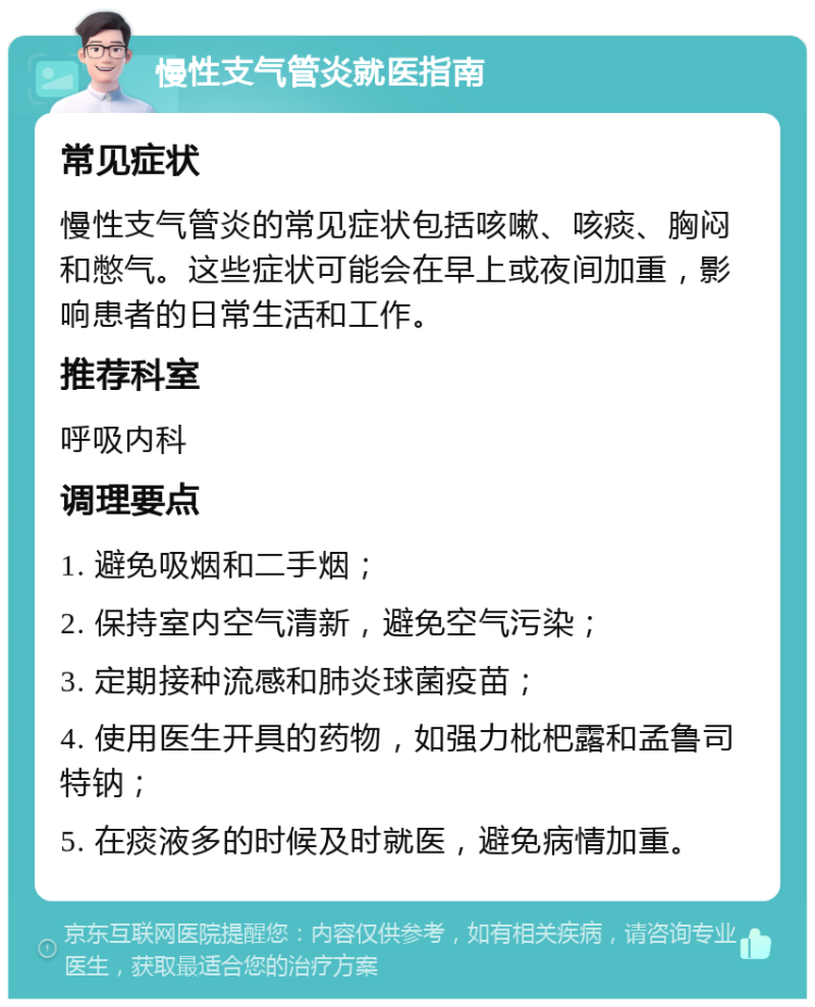 慢性支气管炎就医指南 常见症状 慢性支气管炎的常见症状包括咳嗽、咳痰、胸闷和憋气。这些症状可能会在早上或夜间加重，影响患者的日常生活和工作。 推荐科室 呼吸内科 调理要点 1. 避免吸烟和二手烟； 2. 保持室内空气清新，避免空气污染； 3. 定期接种流感和肺炎球菌疫苗； 4. 使用医生开具的药物，如强力枇杷露和孟鲁司特钠； 5. 在痰液多的时候及时就医，避免病情加重。