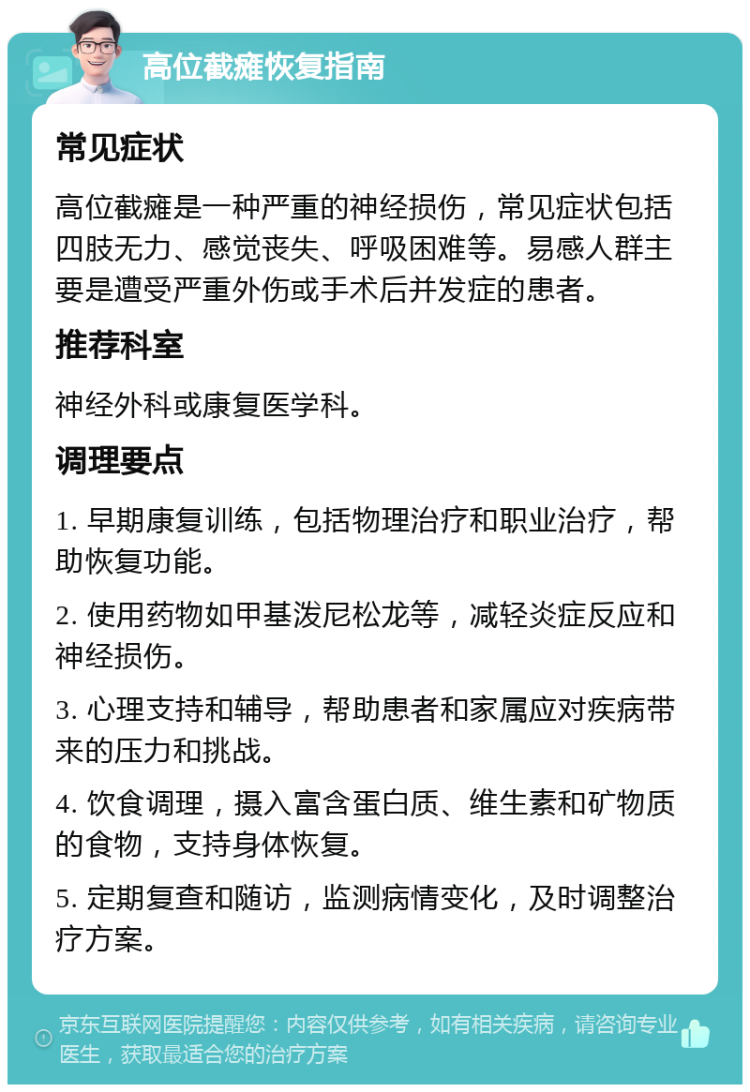 高位截瘫恢复指南 常见症状 高位截瘫是一种严重的神经损伤，常见症状包括四肢无力、感觉丧失、呼吸困难等。易感人群主要是遭受严重外伤或手术后并发症的患者。 推荐科室 神经外科或康复医学科。 调理要点 1. 早期康复训练，包括物理治疗和职业治疗，帮助恢复功能。 2. 使用药物如甲基泼尼松龙等，减轻炎症反应和神经损伤。 3. 心理支持和辅导，帮助患者和家属应对疾病带来的压力和挑战。 4. 饮食调理，摄入富含蛋白质、维生素和矿物质的食物，支持身体恢复。 5. 定期复查和随访，监测病情变化，及时调整治疗方案。