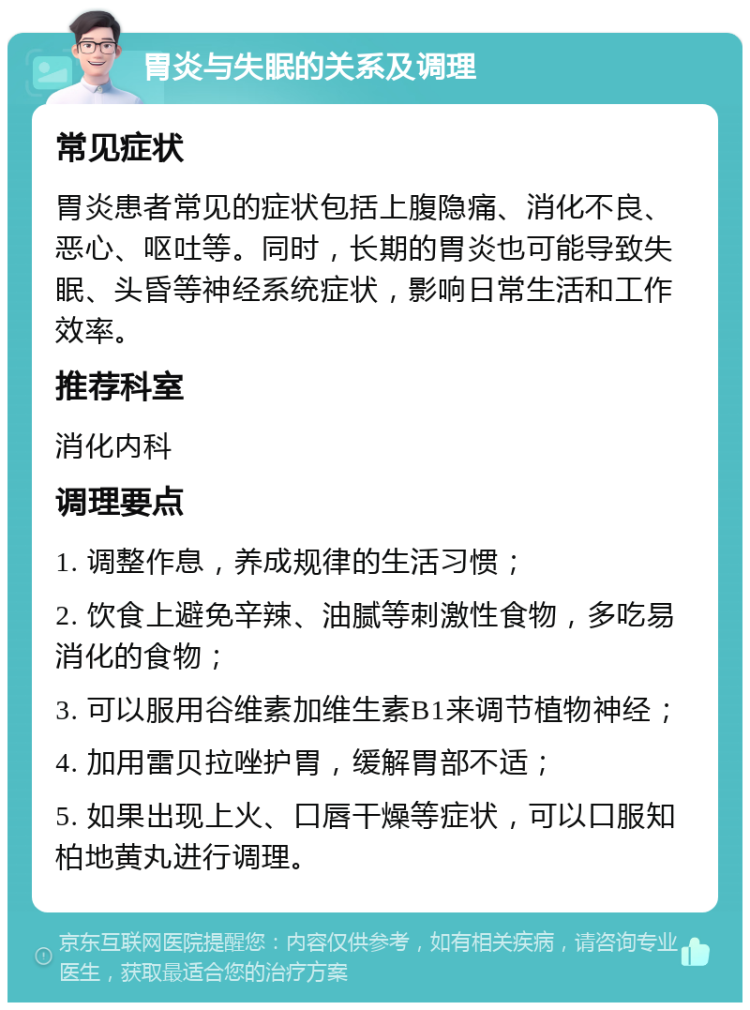 胃炎与失眠的关系及调理 常见症状 胃炎患者常见的症状包括上腹隐痛、消化不良、恶心、呕吐等。同时，长期的胃炎也可能导致失眠、头昏等神经系统症状，影响日常生活和工作效率。 推荐科室 消化内科 调理要点 1. 调整作息，养成规律的生活习惯； 2. 饮食上避免辛辣、油腻等刺激性食物，多吃易消化的食物； 3. 可以服用谷维素加维生素B1来调节植物神经； 4. 加用雷贝拉唑护胃，缓解胃部不适； 5. 如果出现上火、口唇干燥等症状，可以口服知柏地黄丸进行调理。