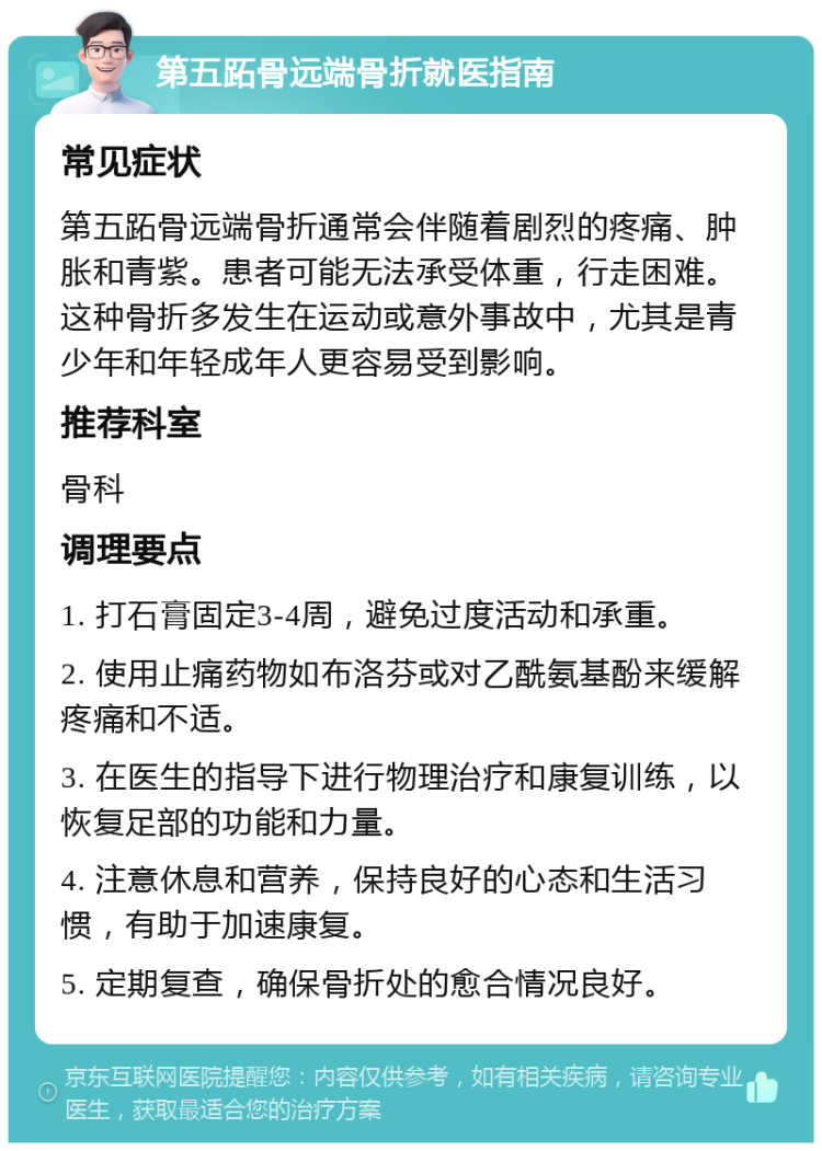 第五跖骨远端骨折就医指南 常见症状 第五跖骨远端骨折通常会伴随着剧烈的疼痛、肿胀和青紫。患者可能无法承受体重，行走困难。这种骨折多发生在运动或意外事故中，尤其是青少年和年轻成年人更容易受到影响。 推荐科室 骨科 调理要点 1. 打石膏固定3-4周，避免过度活动和承重。 2. 使用止痛药物如布洛芬或对乙酰氨基酚来缓解疼痛和不适。 3. 在医生的指导下进行物理治疗和康复训练，以恢复足部的功能和力量。 4. 注意休息和营养，保持良好的心态和生活习惯，有助于加速康复。 5. 定期复查，确保骨折处的愈合情况良好。