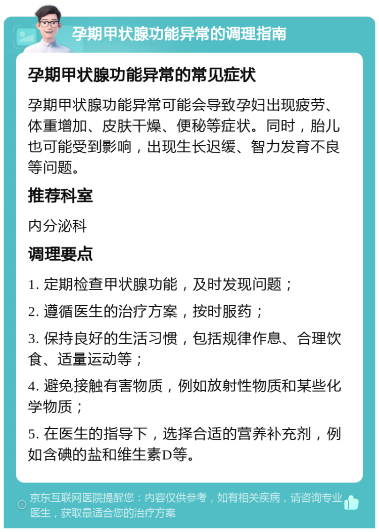 孕期甲状腺功能异常的调理指南 孕期甲状腺功能异常的常见症状 孕期甲状腺功能异常可能会导致孕妇出现疲劳、体重增加、皮肤干燥、便秘等症状。同时，胎儿也可能受到影响，出现生长迟缓、智力发育不良等问题。 推荐科室 内分泌科 调理要点 1. 定期检查甲状腺功能，及时发现问题； 2. 遵循医生的治疗方案，按时服药； 3. 保持良好的生活习惯，包括规律作息、合理饮食、适量运动等； 4. 避免接触有害物质，例如放射性物质和某些化学物质； 5. 在医生的指导下，选择合适的营养补充剂，例如含碘的盐和维生素D等。