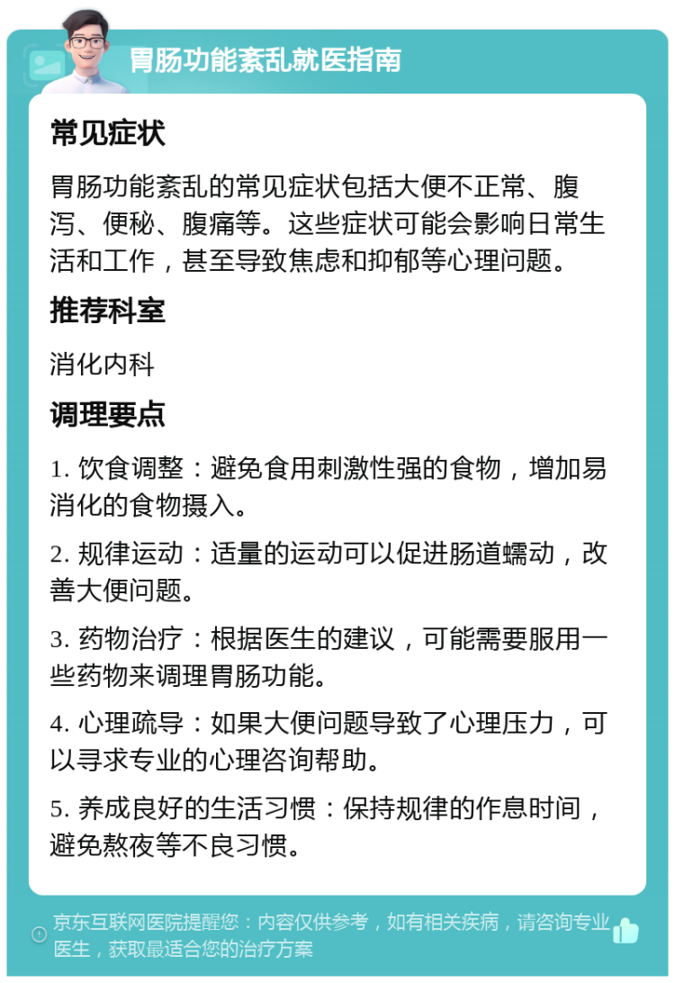 胃肠功能紊乱就医指南 常见症状 胃肠功能紊乱的常见症状包括大便不正常、腹泻、便秘、腹痛等。这些症状可能会影响日常生活和工作，甚至导致焦虑和抑郁等心理问题。 推荐科室 消化内科 调理要点 1. 饮食调整：避免食用刺激性强的食物，增加易消化的食物摄入。 2. 规律运动：适量的运动可以促进肠道蠕动，改善大便问题。 3. 药物治疗：根据医生的建议，可能需要服用一些药物来调理胃肠功能。 4. 心理疏导：如果大便问题导致了心理压力，可以寻求专业的心理咨询帮助。 5. 养成良好的生活习惯：保持规律的作息时间，避免熬夜等不良习惯。