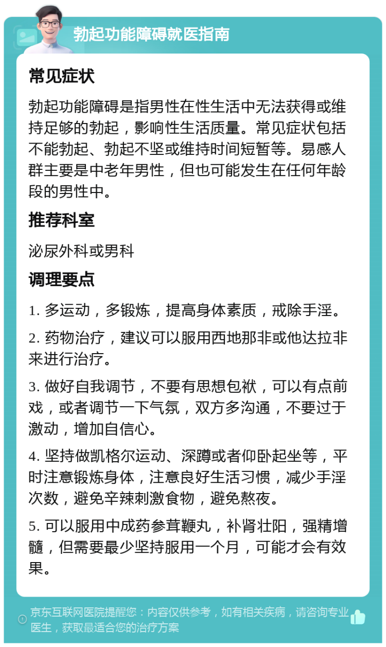 勃起功能障碍就医指南 常见症状 勃起功能障碍是指男性在性生活中无法获得或维持足够的勃起，影响性生活质量。常见症状包括不能勃起、勃起不坚或维持时间短暂等。易感人群主要是中老年男性，但也可能发生在任何年龄段的男性中。 推荐科室 泌尿外科或男科 调理要点 1. 多运动，多锻炼，提高身体素质，戒除手淫。 2. 药物治疗，建议可以服用西地那非或他达拉非来进行治疗。 3. 做好自我调节，不要有思想包袱，可以有点前戏，或者调节一下气氛，双方多沟通，不要过于激动，增加自信心。 4. 坚持做凯格尔运动、深蹲或者仰卧起坐等，平时注意锻炼身体，注意良好生活习惯，减少手淫次数，避免辛辣刺激食物，避免熬夜。 5. 可以服用中成药参茸鞭丸，补肾壮阳，强精增髓，但需要最少坚持服用一个月，可能才会有效果。